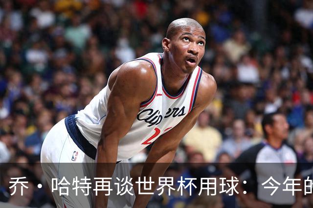 乔·哈特再谈世界杯用球：今年的球远射太难扑，姆巴佩第一球就是
