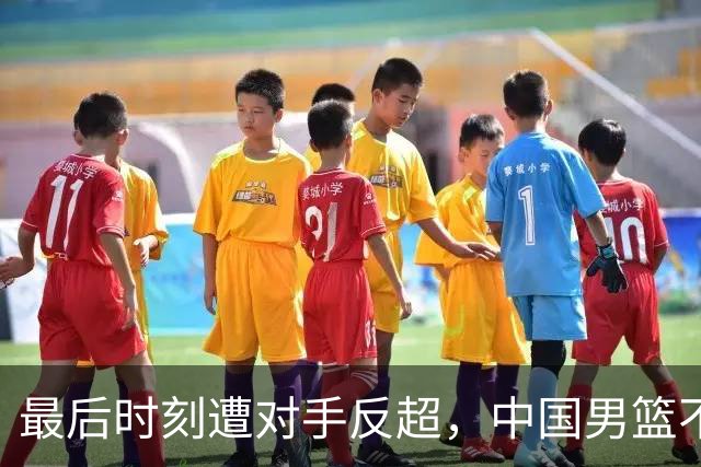 最后时刻遭对手反超，中国男篮不敌塞尔维亚劲旅