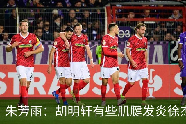 朱芳雨：胡明轩有些肌腱发炎徐杰是肠胃炎，他们都因伤退出国家队