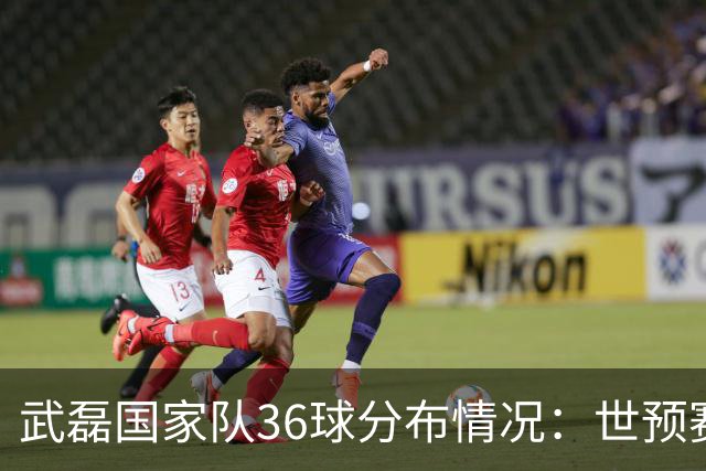 武磊国家队36球分布情况：世预赛20球、友谊赛11球、亚洲杯2球