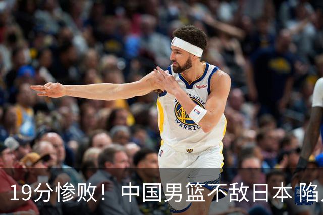 19分惨败！中国男篮不敌日本 陷入生死战，出线资格岌岌可危！